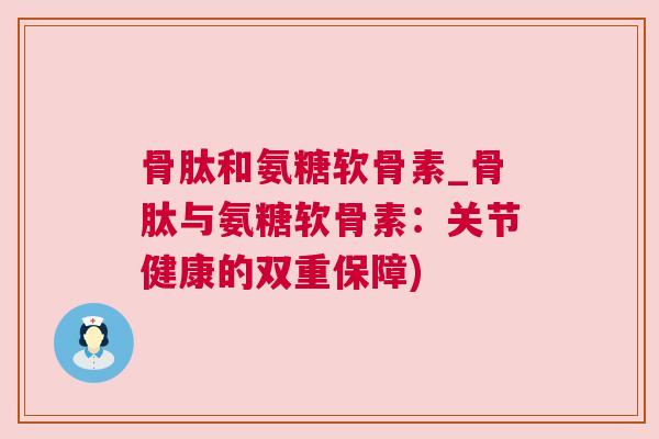 骨肽和氨糖软骨素_骨肽与氨糖软骨素：关节健康的双重保障)