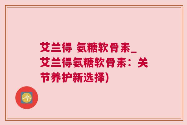 艾兰得 氨糖软骨素_艾兰得氨糖软骨素：关节养护新选择)