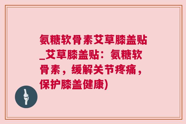 氨糖软骨素艾草膝盖贴_艾草膝盖贴：氨糖软骨素，缓解关节，保护膝盖健康)