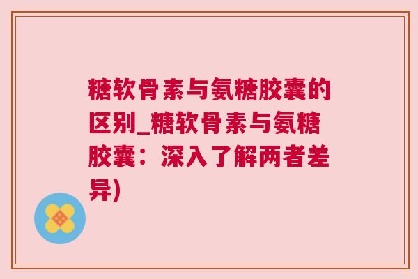糖软骨素与氨糖胶囊的区别_糖软骨素与氨糖胶囊：深入了解两者差异)