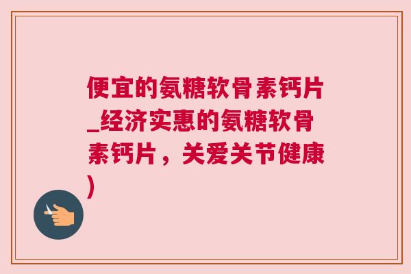 便宜的氨糖软骨素钙片_经济实惠的氨糖软骨素钙片，关爱关节健康)