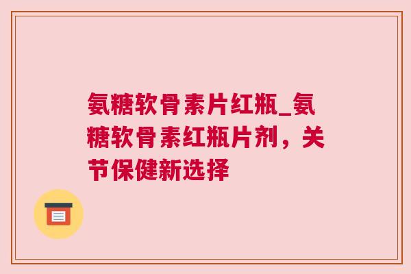 氨糖软骨素片红瓶_氨糖软骨素红瓶片剂，关节保健新选择