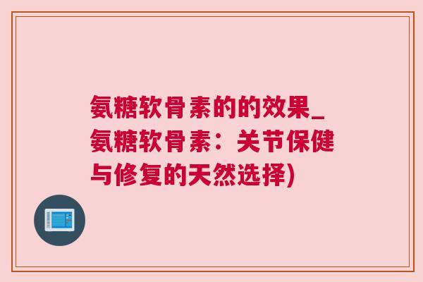 氨糖软骨素的的效果_氨糖软骨素：关节保健与修复的天然选择)