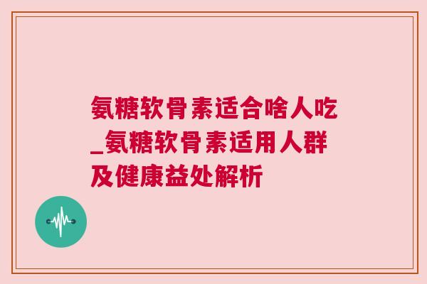 氨糖软骨素适合啥人吃_氨糖软骨素适用人群及健康益处解析
