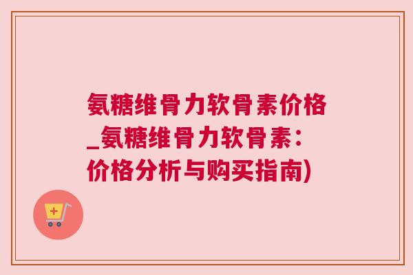 氨糖维骨力软骨素价格_氨糖维骨力软骨素：价格分析与购买指南)