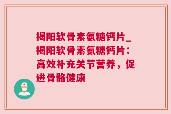 揭阳软骨素氨糖钙片_揭阳软骨素氨糖钙片：高效补充关节营养，促进骨骼健康