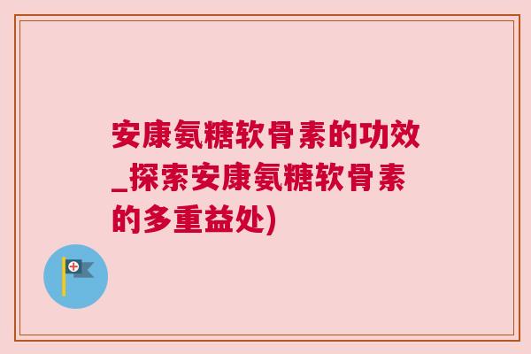 安康氨糖软骨素的功效_探索安康氨糖软骨素的多重益处)