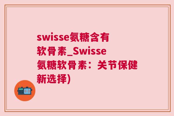 swisse氨糖含有软骨素_Swisse氨糖软骨素：关节保健新选择)