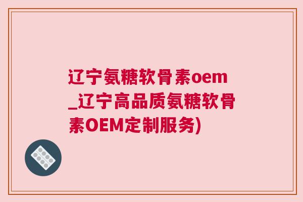 辽宁氨糖软骨素oem_辽宁高品质氨糖软骨素OEM定制服务)