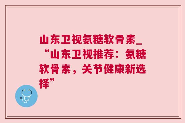 山东卫视氨糖软骨素_“山东卫视推荐：氨糖软骨素，关节健康新选择”