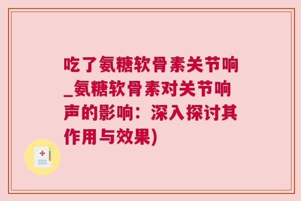 吃了氨糖软骨素关节响_氨糖软骨素对关节响声的影响：深入探讨其作用与效果)