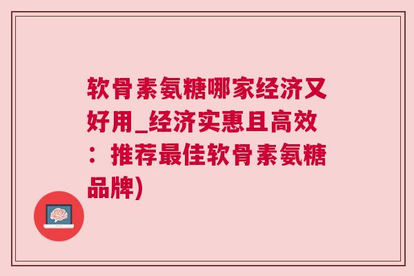 软骨素氨糖哪家经济又好用_经济实惠且高效：推荐最佳软骨素氨糖品牌)