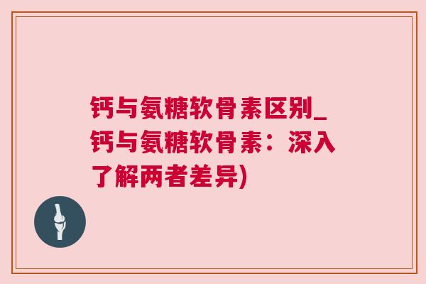 钙与氨糖软骨素区别_钙与氨糖软骨素：深入了解两者差异)