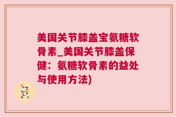 美国关节膝盖宝氨糖软骨素_美国关节膝盖保健：氨糖软骨素的益处与使用方法)