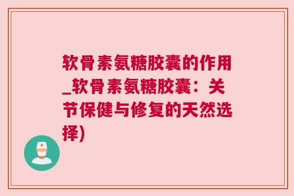 软骨素氨糖胶囊的作用_软骨素氨糖胶囊：关节保健与修复的天然选择)