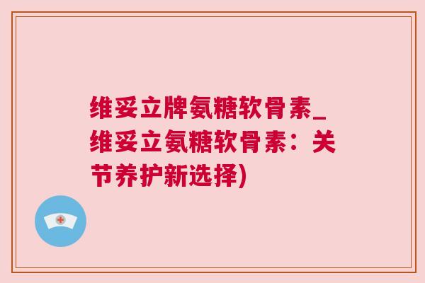 维妥立牌氨糖软骨素_维妥立氨糖软骨素：关节养护新选择)