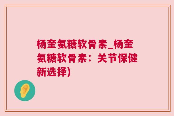 杨奎氨糖软骨素_杨奎氨糖软骨素：关节保健新选择)