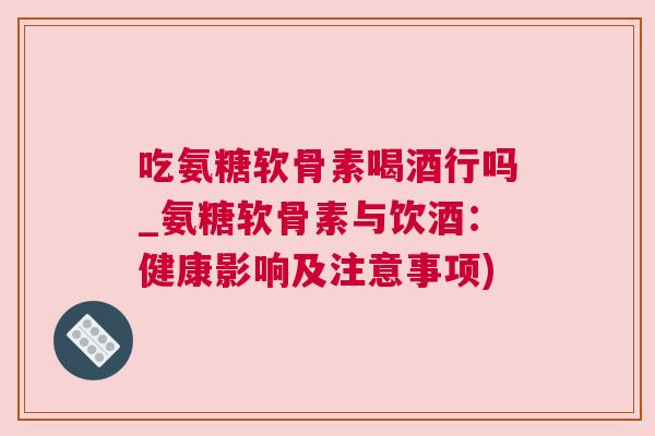 吃氨糖软骨素喝酒行吗_氨糖软骨素与饮酒：健康影响及注意事项)