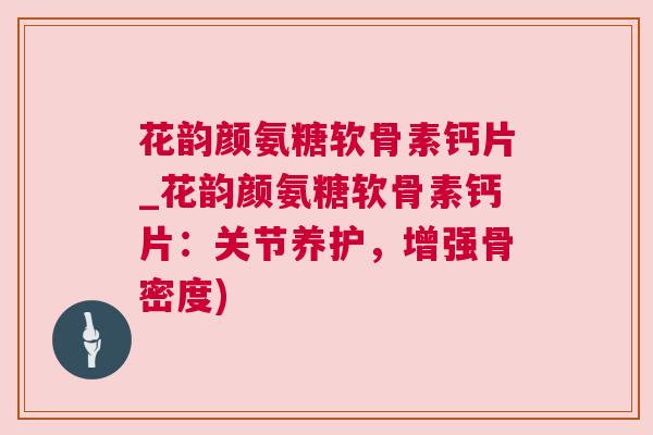 花韵颜氨糖软骨素钙片_花韵颜氨糖软骨素钙片：关节养护，增强骨密度)