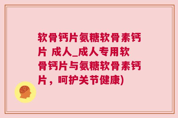 软骨钙片氨糖软骨素钙片 成人_成人专用软骨钙片与氨糖软骨素钙片，呵护关节健康)