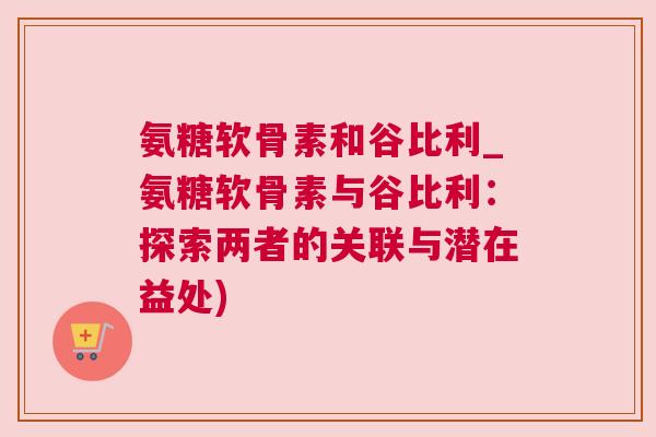 氨糖软骨素和谷比利_氨糖软骨素与谷比利：探索两者的关联与潜在益处)