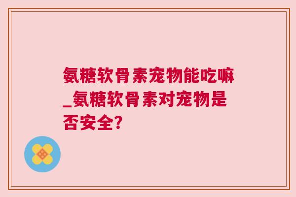 氨糖软骨素宠物能吃嘛_氨糖软骨素对宠物是否安全？
