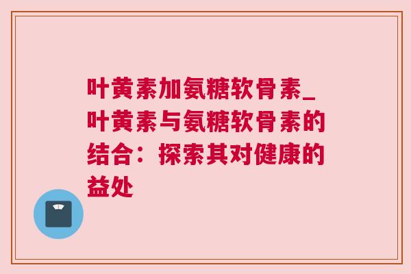 叶黄素加氨糖软骨素_叶黄素与氨糖软骨素的结合：探索其对健康的益处