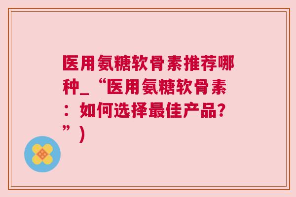 医用氨糖软骨素推荐哪种_“医用氨糖软骨素：如何选择最佳产品？”)