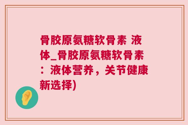 骨胶原氨糖软骨素 液体_骨胶原氨糖软骨素：液体营养，关节健康新选择)
