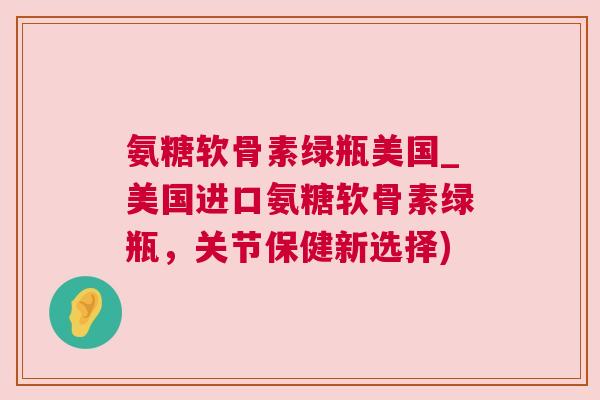 氨糖软骨素绿瓶美国_美国进口氨糖软骨素绿瓶，关节保健新选择)