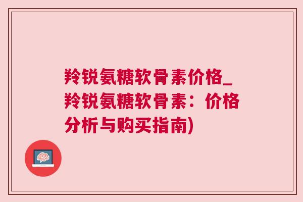羚锐氨糖软骨素价格_羚锐氨糖软骨素：价格分析与购买指南)