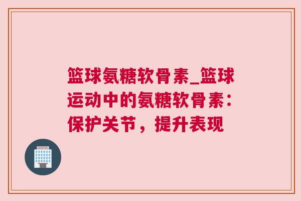 篮球氨糖软骨素_篮球运动中的氨糖软骨素：保护关节，提升表现
