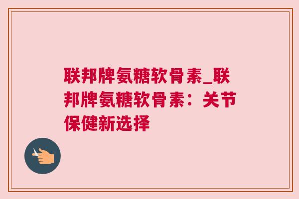 联邦牌氨糖软骨素_联邦牌氨糖软骨素：关节保健新选择