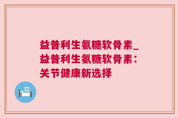 益普利生氨糖软骨素_益普利生氨糖软骨素：关节健康新选择
