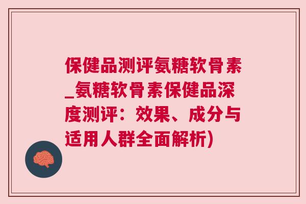 保健品测评氨糖软骨素_氨糖软骨素保健品深度测评：效果、成分与适用人群全面解析)