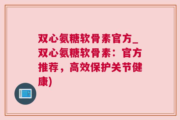 双心氨糖软骨素官方_双心氨糖软骨素：官方推荐，高效保护关节健康)