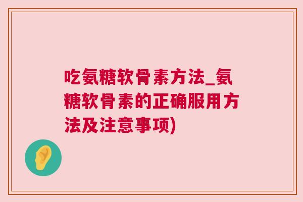 吃氨糖软骨素方法_氨糖软骨素的正确服用方法及注意事项)