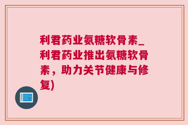 利君药业氨糖软骨素_利君药业推出氨糖软骨素，助力关节健康与修复)