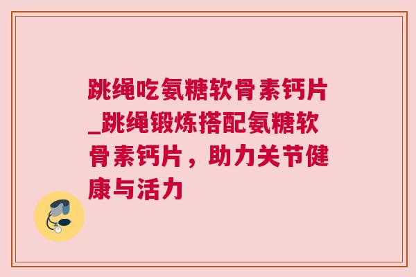 跳绳吃氨糖软骨素钙片_跳绳锻炼搭配氨糖软骨素钙片，助力关节健康与活力
