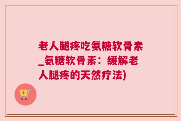 老人腿疼吃氨糖软骨素_氨糖软骨素：缓解老人腿疼的天然疗法)