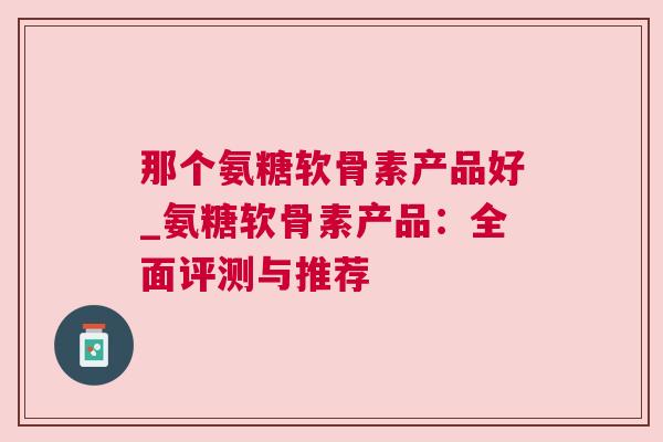 那个氨糖软骨素产品好_氨糖软骨素产品：全面评测与推荐
