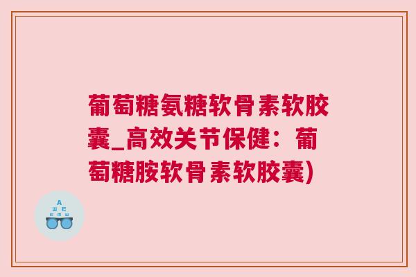 葡萄糖氨糖软骨素软胶囊_高效关节保健：葡萄糖胺软骨素软胶囊)