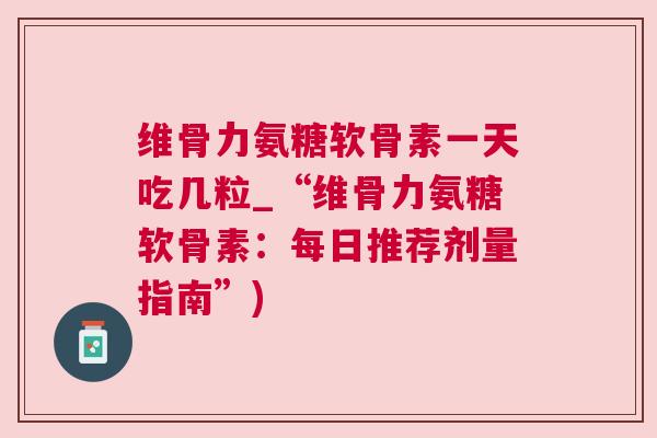 维骨力氨糖软骨素一天吃几粒_“维骨力氨糖软骨素：每日推荐剂量指南”)