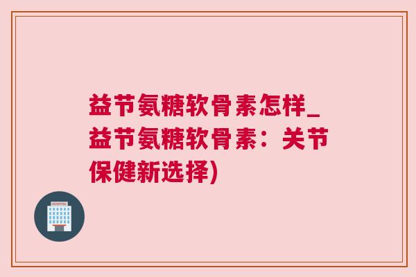 益节氨糖软骨素怎样_益节氨糖软骨素：关节保健新选择)