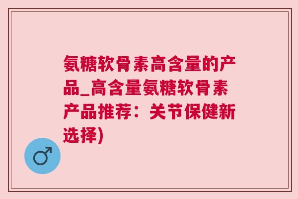 氨糖软骨素高含量的产品_高含量氨糖软骨素产品推荐：关节保健新选择)