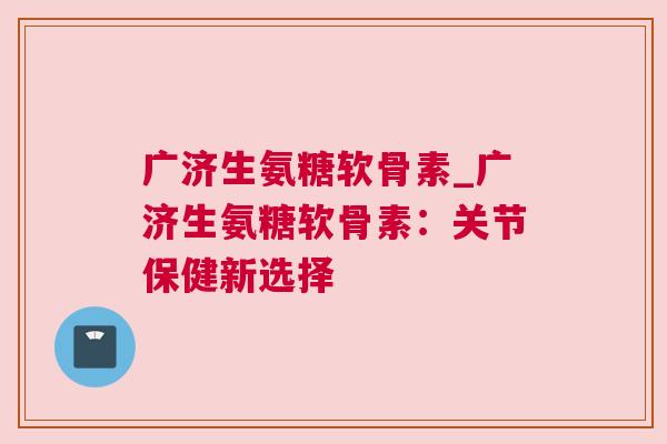 广济生氨糖软骨素_广济生氨糖软骨素：关节保健新选择