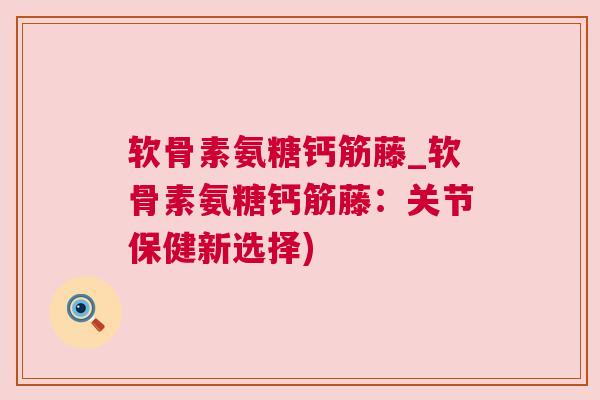软骨素氨糖钙筋藤_软骨素氨糖钙筋藤：关节保健新选择)