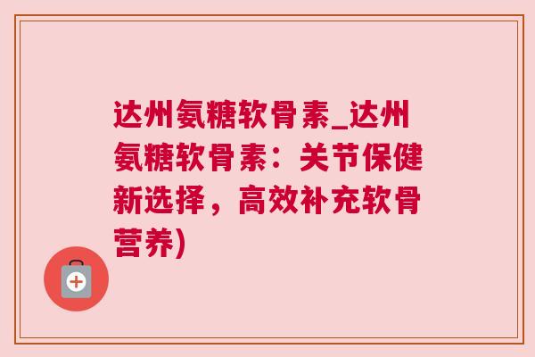 达州氨糖软骨素_达州氨糖软骨素：关节保健新选择，高效补充软骨营养)