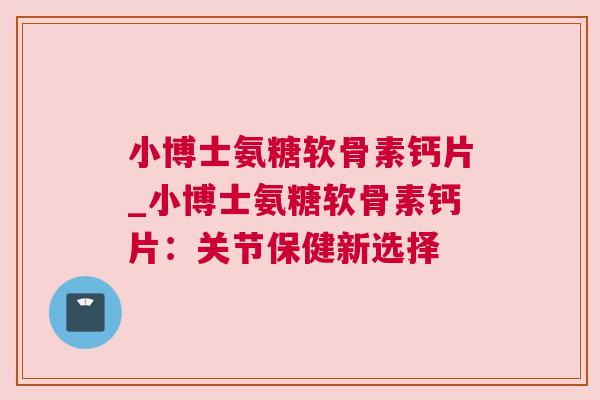 小博士氨糖软骨素钙片_小博士氨糖软骨素钙片：关节保健新选择
