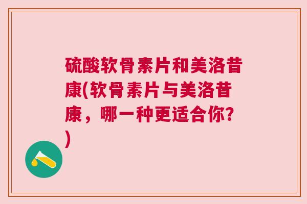 硫酸软骨素片和美洛昔康(软骨素片与美洛昔康，哪一种更适合你？)